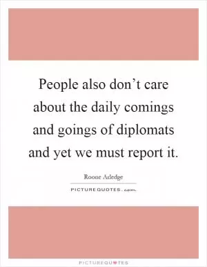People also don’t care about the daily comings and goings of diplomats and yet we must report it Picture Quote #1