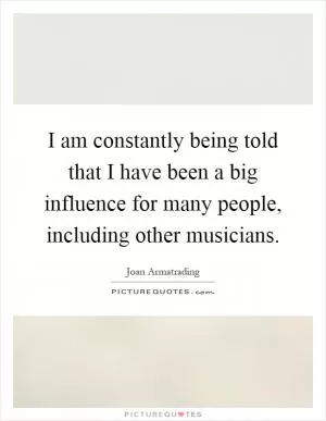 I am constantly being told that I have been a big influence for many people, including other musicians Picture Quote #1