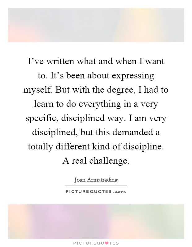 I've written what and when I want to. It's been about expressing myself. But with the degree, I had to learn to do everything in a very specific, disciplined way. I am very disciplined, but this demanded a totally different kind of discipline. A real challenge Picture Quote #1