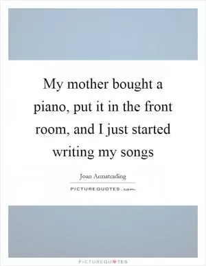 My mother bought a piano, put it in the front room, and I just started writing my songs Picture Quote #1