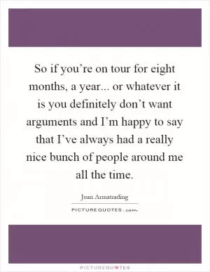 So if you’re on tour for eight months, a year... or whatever it is you definitely don’t want arguments and I’m happy to say that I’ve always had a really nice bunch of people around me all the time Picture Quote #1