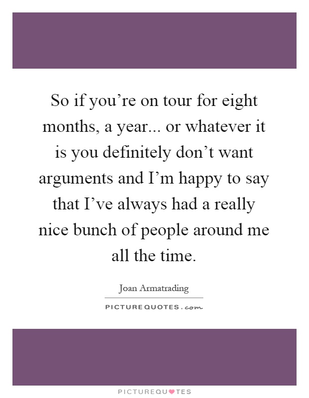 So if you're on tour for eight months, a year... or whatever it is you definitely don't want arguments and I'm happy to say that I've always had a really nice bunch of people around me all the time Picture Quote #1