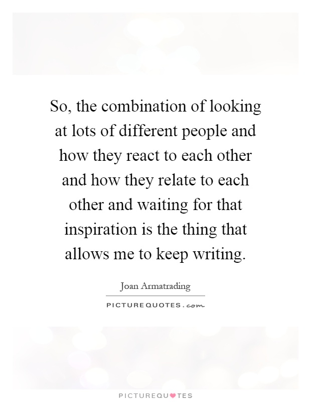 So, the combination of looking at lots of different people and how they react to each other and how they relate to each other and waiting for that inspiration is the thing that allows me to keep writing Picture Quote #1