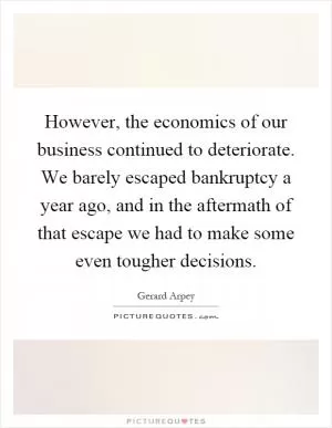 However, the economics of our business continued to deteriorate. We barely escaped bankruptcy a year ago, and in the aftermath of that escape we had to make some even tougher decisions Picture Quote #1
