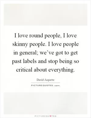 I love round people, I love skinny people. I love people in general; we’ve got to get past labels and stop being so critical about everything Picture Quote #1