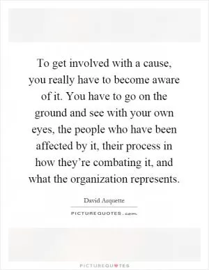 To get involved with a cause, you really have to become aware of it. You have to go on the ground and see with your own eyes, the people who have been affected by it, their process in how they’re combating it, and what the organization represents Picture Quote #1