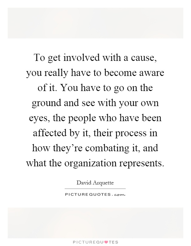 To get involved with a cause, you really have to become aware of it. You have to go on the ground and see with your own eyes, the people who have been affected by it, their process in how they're combating it, and what the organization represents Picture Quote #1