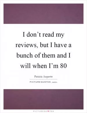 I don’t read my reviews, but I have a bunch of them and I will when I’m 80 Picture Quote #1