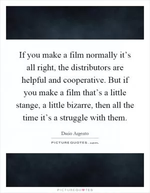 If you make a film normally it’s all right, the distributors are helpful and cooperative. But if you make a film that’s a little stange, a little bizarre, then all the time it’s a struggle with them Picture Quote #1