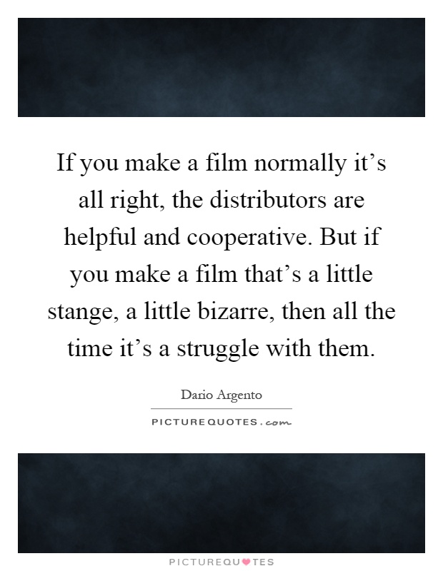 If you make a film normally it's all right, the distributors are helpful and cooperative. But if you make a film that's a little stange, a little bizarre, then all the time it's a struggle with them Picture Quote #1