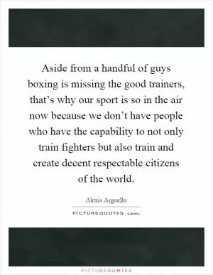 Aside from a handful of guys boxing is missing the good trainers, that’s why our sport is so in the air now because we don’t have people who have the capability to not only train fighters but also train and create decent respectable citizens of the world Picture Quote #1