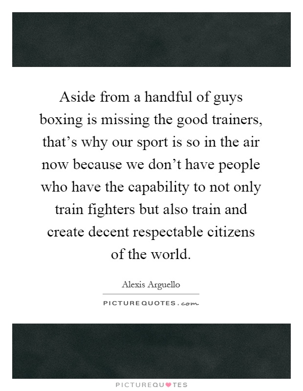 Aside from a handful of guys boxing is missing the good trainers, that's why our sport is so in the air now because we don't have people who have the capability to not only train fighters but also train and create decent respectable citizens of the world Picture Quote #1