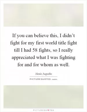 If you can believe this, I didn’t fight for my first world title fight till I had 58 fights, so I really appreciated what I was fighting for and for whom as well Picture Quote #1