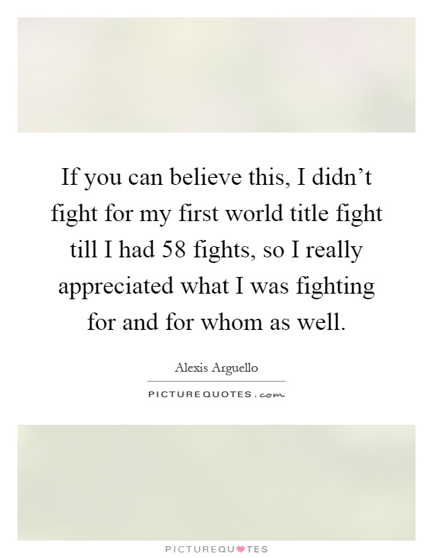 If you can believe this, I didn't fight for my first world title fight till I had 58 fights, so I really appreciated what I was fighting for and for whom as well Picture Quote #1