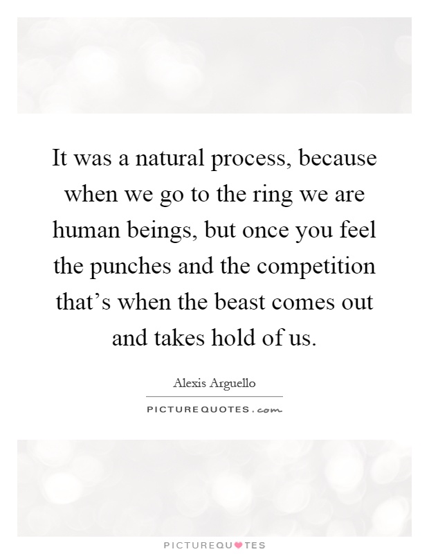 It was a natural process, because when we go to the ring we are human beings, but once you feel the punches and the competition that's when the beast comes out and takes hold of us Picture Quote #1