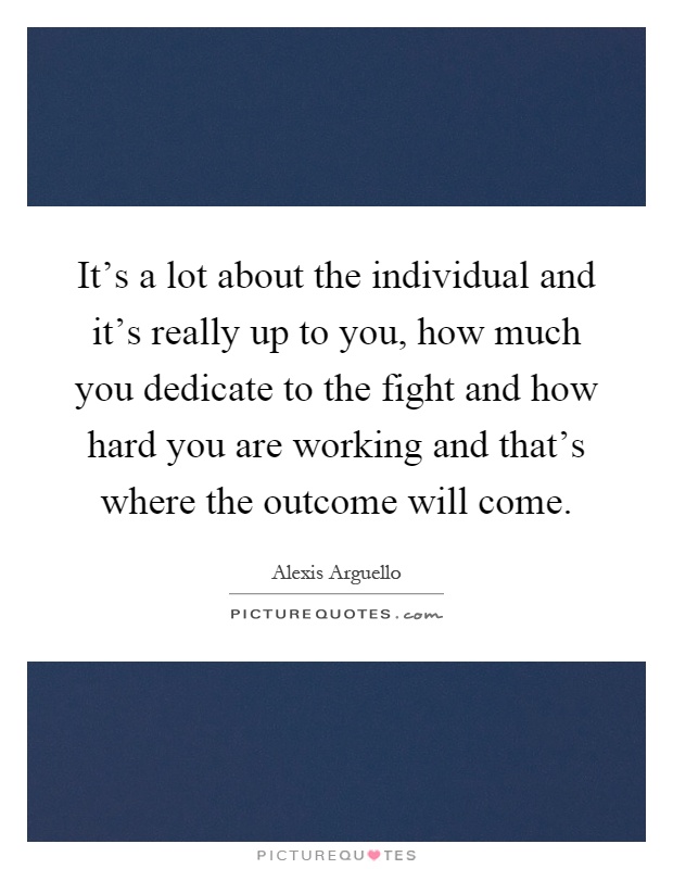 It's a lot about the individual and it's really up to you, how much you dedicate to the fight and how hard you are working and that's where the outcome will come Picture Quote #1