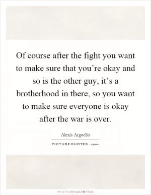Of course after the fight you want to make sure that you’re okay and so is the other guy, it’s a brotherhood in there, so you want to make sure everyone is okay after the war is over Picture Quote #1
