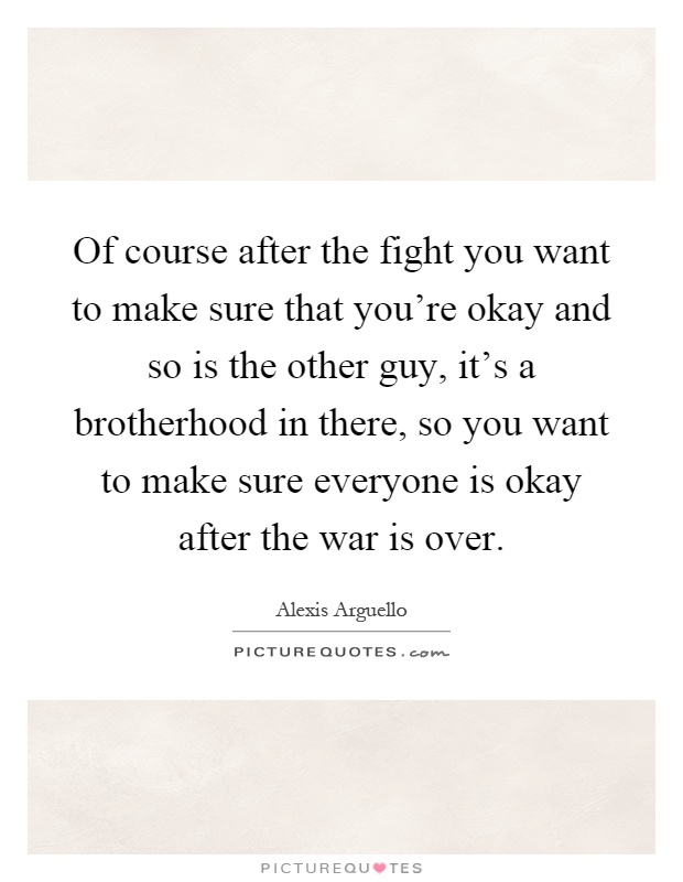 Of course after the fight you want to make sure that you're okay and so is the other guy, it's a brotherhood in there, so you want to make sure everyone is okay after the war is over Picture Quote #1