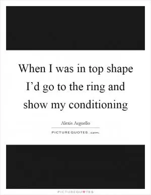 When I was in top shape I’d go to the ring and show my conditioning Picture Quote #1