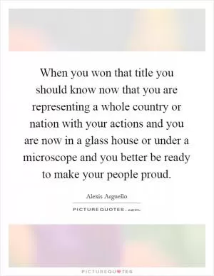 When you won that title you should know now that you are representing a whole country or nation with your actions and you are now in a glass house or under a microscope and you better be ready to make your people proud Picture Quote #1