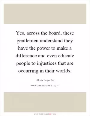 Yes, across the board, these gentlemen understand they have the power to make a difference and even educate people to injustices that are occurring in their worlds Picture Quote #1
