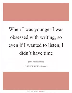 When I was younger I was obsessed with writing, so even if I wanted to listen, I didn’t have time Picture Quote #1