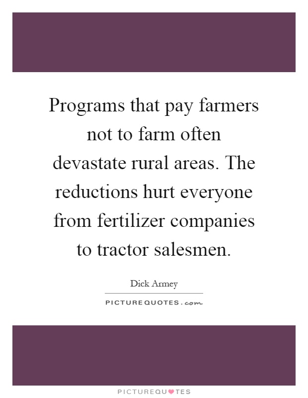 Programs that pay farmers not to farm often devastate rural areas. The reductions hurt everyone from fertilizer companies to tractor salesmen Picture Quote #1