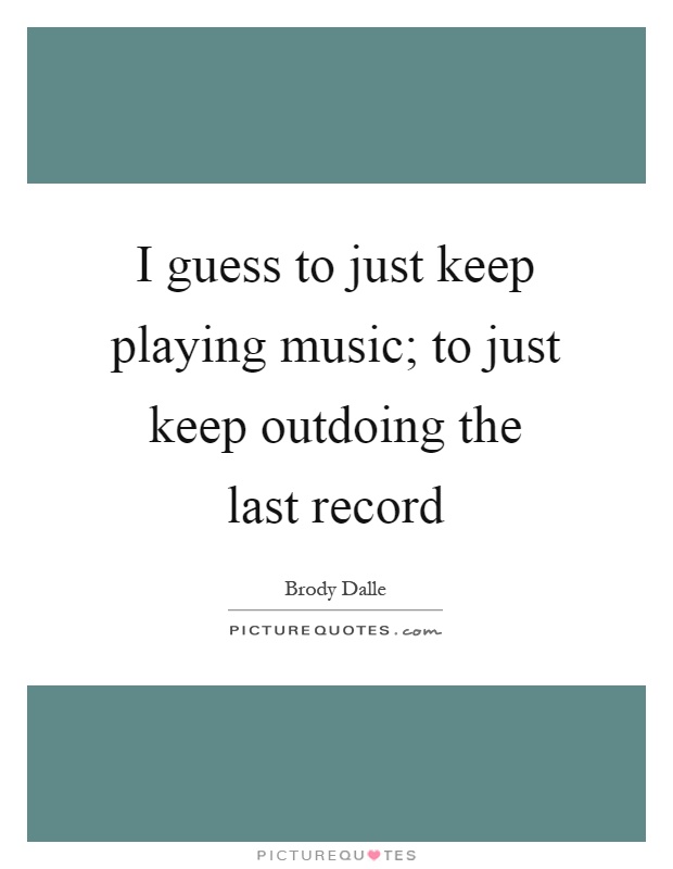 I guess to just keep playing music; to just keep outdoing the last record Picture Quote #1