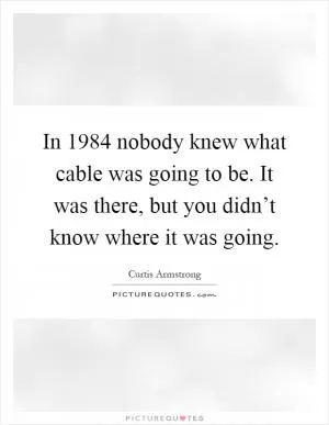 In 1984 nobody knew what cable was going to be. It was there, but you didn’t know where it was going Picture Quote #1