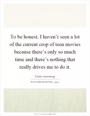 To be honest, I haven’t seen a lot of the current crop of teen movies because there’s only so much time and there’s nothing that really drives me to do it Picture Quote #1