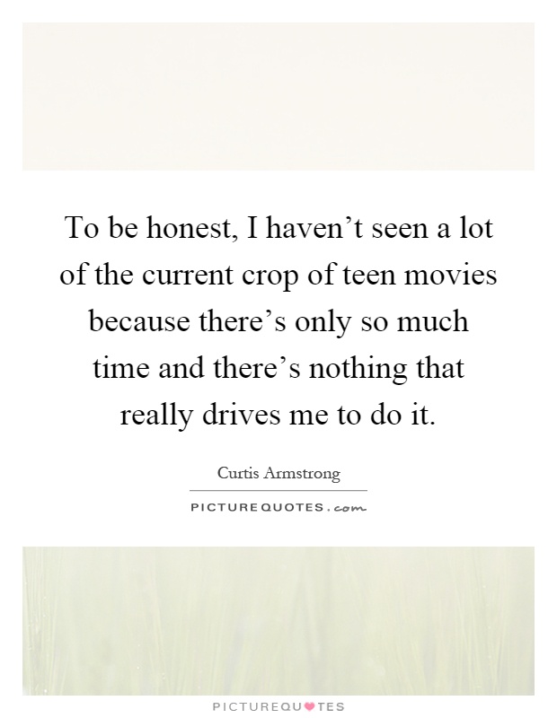 To be honest, I haven't seen a lot of the current crop of teen movies because there's only so much time and there's nothing that really drives me to do it Picture Quote #1