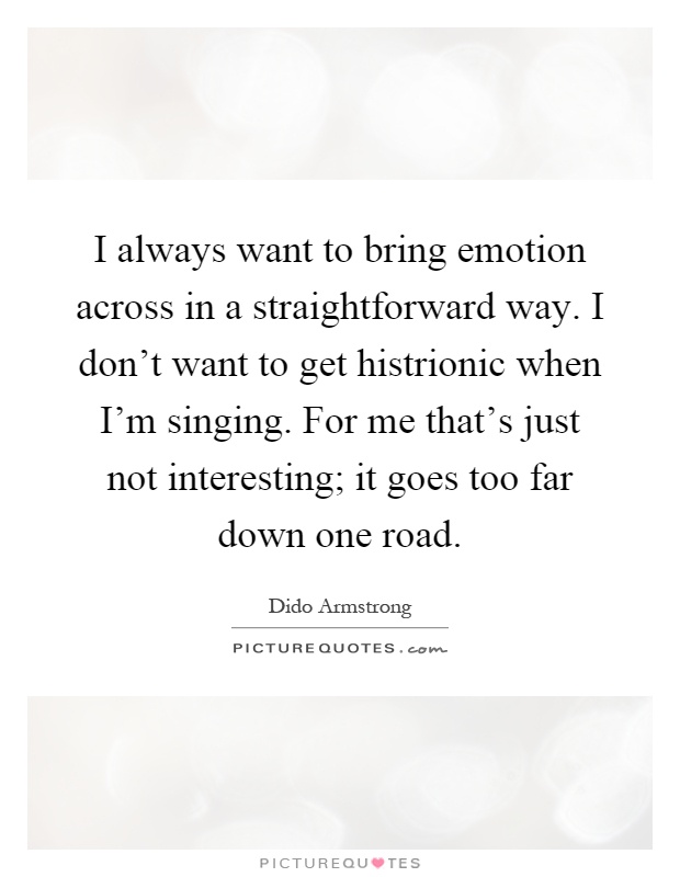 I always want to bring emotion across in a straightforward way. I don't want to get histrionic when I'm singing. For me that's just not interesting; it goes too far down one road Picture Quote #1