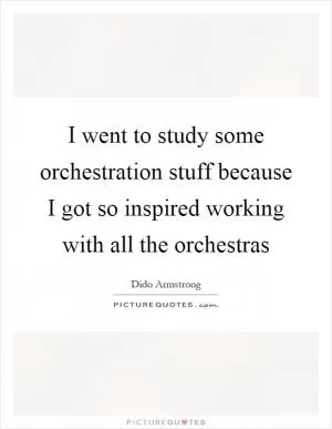 I went to study some orchestration stuff because I got so inspired working with all the orchestras Picture Quote #1