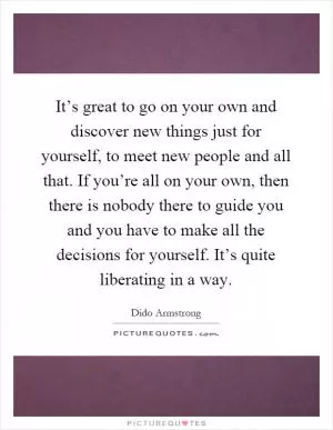 It’s great to go on your own and discover new things just for yourself, to meet new people and all that. If you’re all on your own, then there is nobody there to guide you and you have to make all the decisions for yourself. It’s quite liberating in a way Picture Quote #1