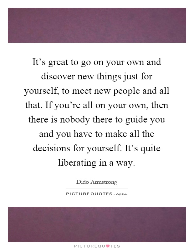It's great to go on your own and discover new things just for yourself, to meet new people and all that. If you're all on your own, then there is nobody there to guide you and you have to make all the decisions for yourself. It's quite liberating in a way Picture Quote #1