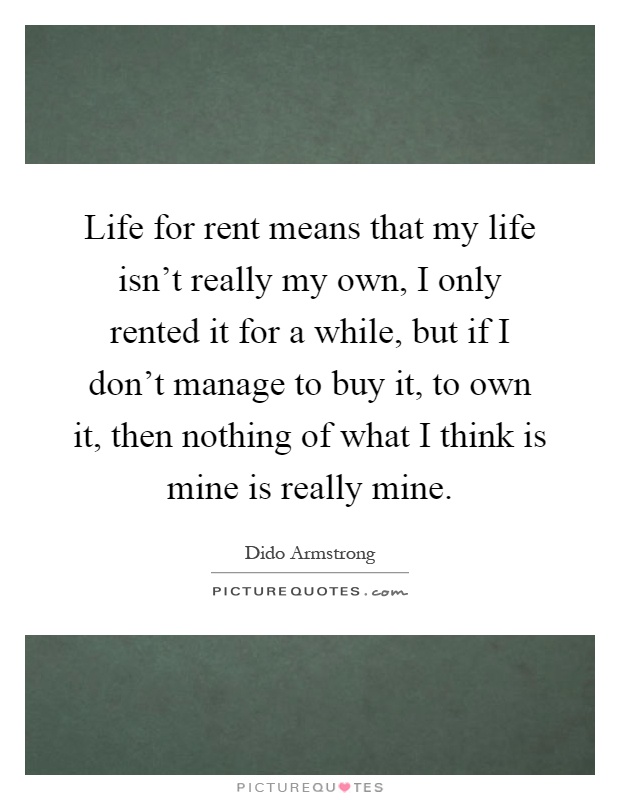 Life for rent means that my life isn't really my own, I only rented it for a while, but if I don't manage to buy it, to own it, then nothing of what I think is mine is really mine Picture Quote #1