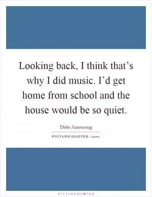 Looking back, I think that’s why I did music. I’d get home from school and the house would be so quiet Picture Quote #1