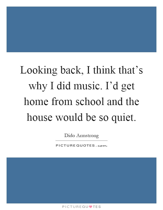 Looking back, I think that's why I did music. I'd get home from school and the house would be so quiet Picture Quote #1