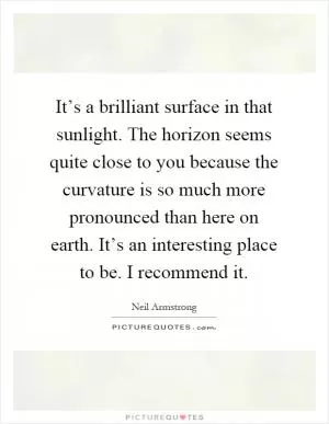 It’s a brilliant surface in that sunlight. The horizon seems quite close to you because the curvature is so much more pronounced than here on earth. It’s an interesting place to be. I recommend it Picture Quote #1