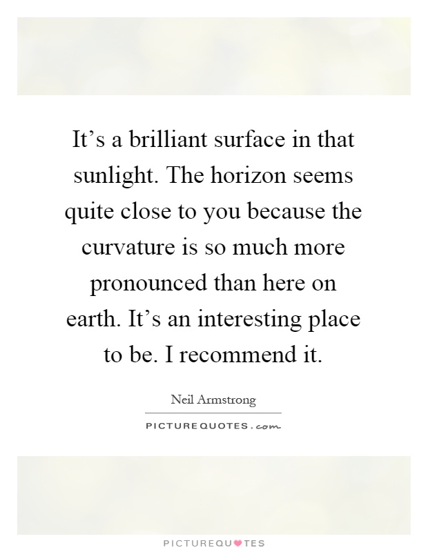 It's a brilliant surface in that sunlight. The horizon seems quite close to you because the curvature is so much more pronounced than here on earth. It's an interesting place to be. I recommend it Picture Quote #1