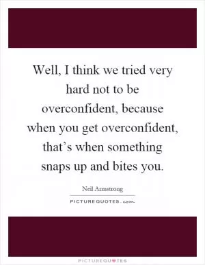 Well, I think we tried very hard not to be overconfident, because when you get overconfident, that’s when something snaps up and bites you Picture Quote #1