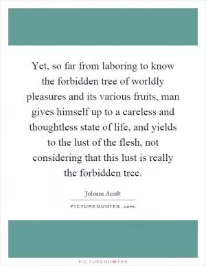 Yet, so far from laboring to know the forbidden tree of worldly pleasures and its various fruits, man gives himself up to a careless and thoughtless state of life, and yields to the lust of the flesh, not considering that this lust is really the forbidden tree Picture Quote #1