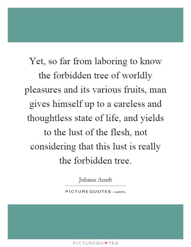 Yet, so far from laboring to know the forbidden tree of worldly pleasures and its various fruits, man gives himself up to a careless and thoughtless state of life, and yields to the lust of the flesh, not considering that this lust is really the forbidden tree Picture Quote #1