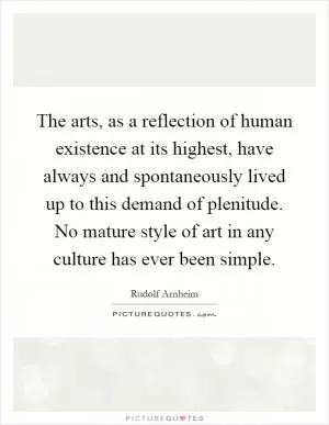The arts, as a reflection of human existence at its highest, have always and spontaneously lived up to this demand of plenitude. No mature style of art in any culture has ever been simple Picture Quote #1