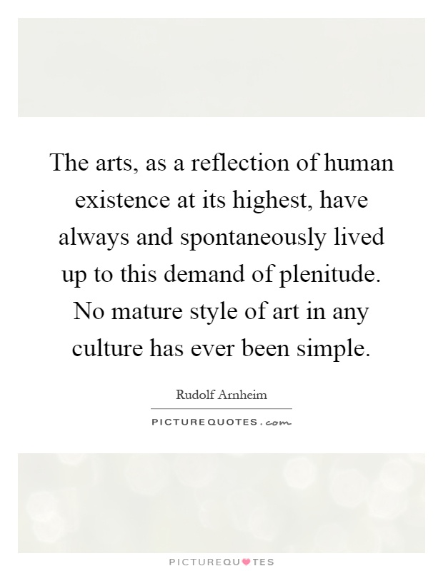 The arts, as a reflection of human existence at its highest, have always and spontaneously lived up to this demand of plenitude. No mature style of art in any culture has ever been simple Picture Quote #1