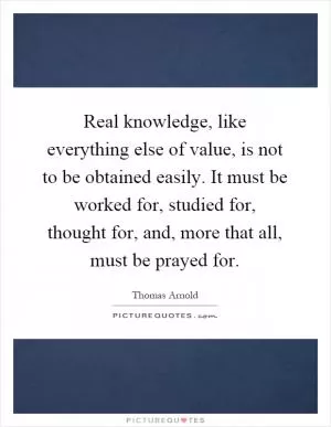 Real knowledge, like everything else of value, is not to be obtained easily. It must be worked for, studied for, thought for, and, more that all, must be prayed for Picture Quote #1