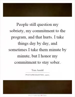 People still question my sobriety, my commitment to the program, and that hurts. I take things day by day, and sometimes I take them minute by minute, but I honor my commitment to stay sober Picture Quote #1