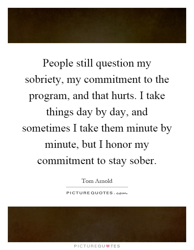 People still question my sobriety, my commitment to the program, and that hurts. I take things day by day, and sometimes I take them minute by minute, but I honor my commitment to stay sober Picture Quote #1