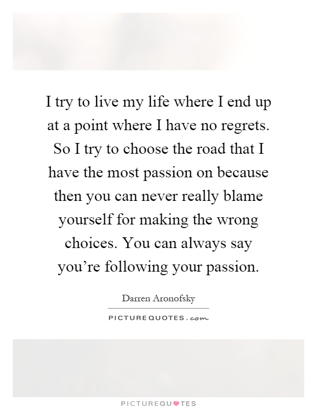 I try to live my life where I end up at a point where I have no regrets. So I try to choose the road that I have the most passion on because then you can never really blame yourself for making the wrong choices. You can always say you're following your passion Picture Quote #1