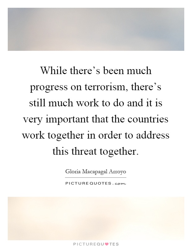 While there's been much progress on terrorism, there's still much work to do and it is very important that the countries work together in order to address this threat together Picture Quote #1